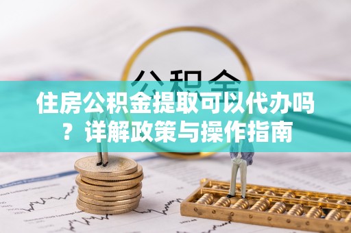 太子河住房公积金提取可以代办吗？详解政策与操作指南