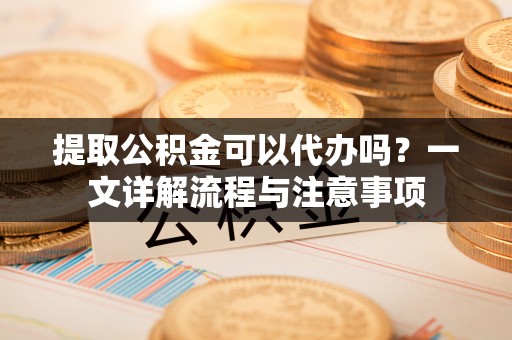 太子河提取公积金可以代办吗？一文详解流程与注意事项