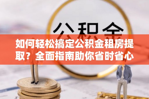 太子河如何轻松搞定公积金租房提取？全面指南助你省时省心