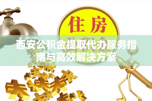 太子河西安公积金提取代办服务指南与高效解决方案