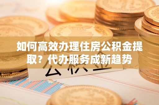 太子河如何高效办理住房公积金提取？代办服务成新趋势