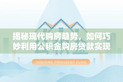 太子河揭秘现代购房趋势，如何巧妙利用公积金购房贷款实现置业梦想