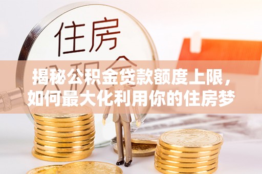 太子河揭秘公积金贷款额度上限，如何最大化利用你的住房梦想资金？