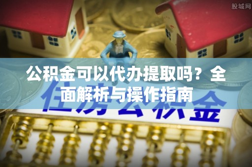太子河公积金可以代办提取吗？全面解析与操作指南