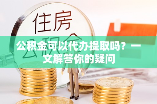 太子河公积金可以代办提取吗？一文解答你的疑问