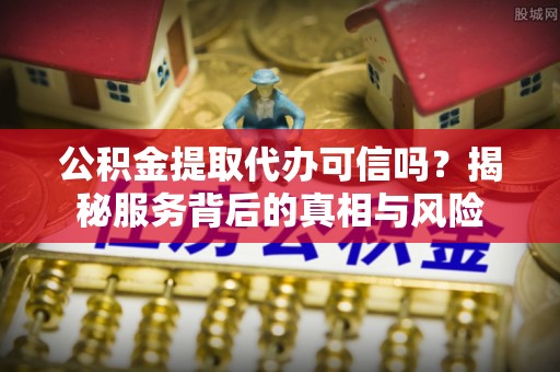 太子河公积金提取代办可信吗？揭秘服务背后的真相与风险