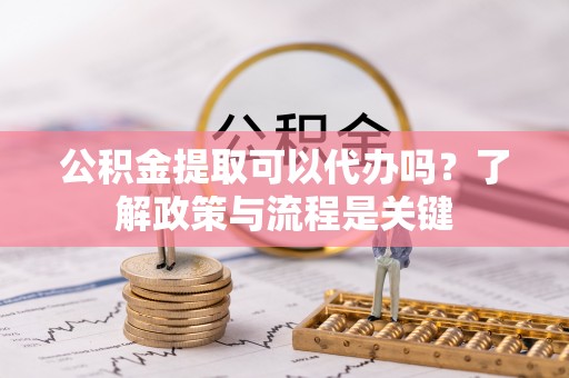 太子河公积金提取可以代办吗？了解政策与流程是关键