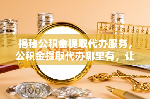 太子河揭秘公积金提取代办服务，公积金提取代办哪里有，让你省时省心的解决方案