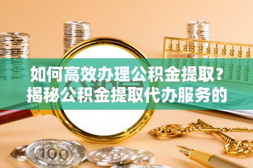 太子河如何高效办理公积金提取？揭秘公积金提取代办服务的优势与注意事项