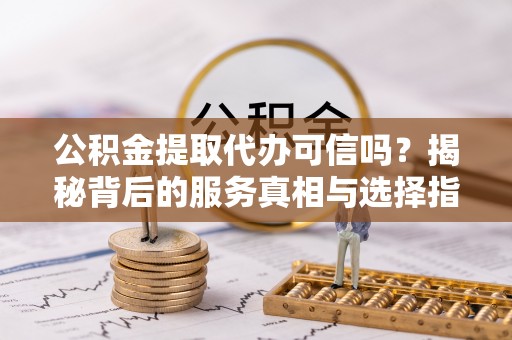 太子河公积金提取代办可信吗？揭秘背后的服务真相与选择指南