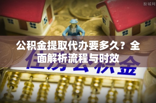 太子河公积金提取代办要多久？全面解析流程与时效