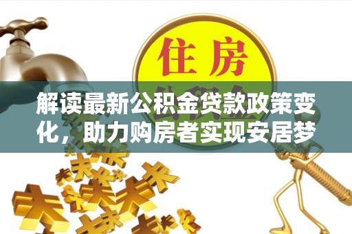 太子河解读最新公积金贷款政策变化，助力购房者实现安居梦想