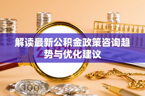 太子河解读最新公积金政策咨询趋势与优化建议
