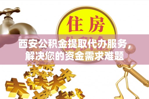 太子河西安公积金提取代办服务，解决您的资金需求难题
