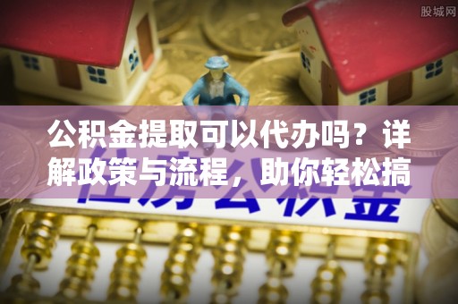 太子河公积金提取可以代办吗？详解政策与流程，助你轻松搞定！