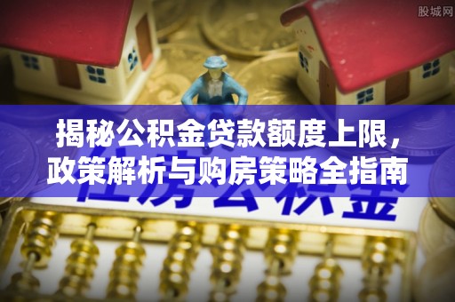 太子河揭秘公积金贷款额度上限，政策解析与购房策略全指南