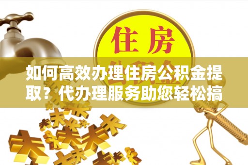 太子河如何高效办理住房公积金提取？代办理服务助您轻松搞定