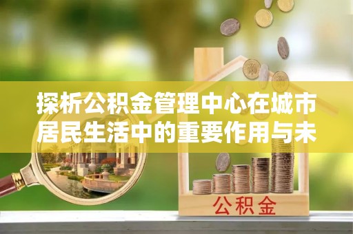 太子河探析公积金管理中心在城市居民生活中的重要作用与未来发展趋势