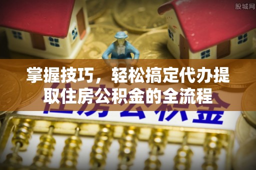 太子河掌握技巧，轻松搞定代办提取住房公积金的全流程