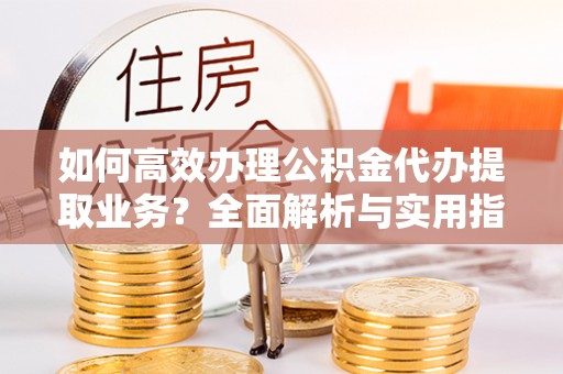 太子河如何高效办理公积金代办提取业务？全面解析与实用指南