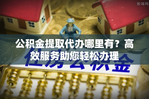 太子河公积金提取代办哪里有？高效服务助您轻松办理