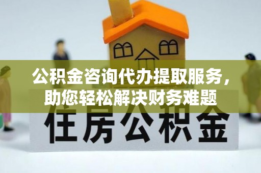 太子河公积金咨询代办提取服务，助您轻松解决财务难题