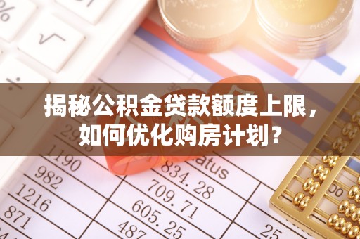 太子河揭秘公积金贷款额度上限，如何优化购房计划？