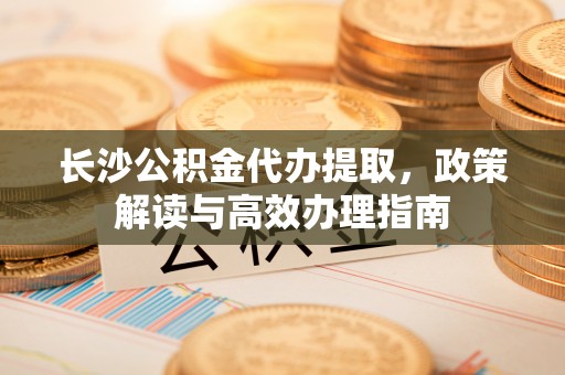 太子河长沙公积金代办提取，政策解读与高效办理指南