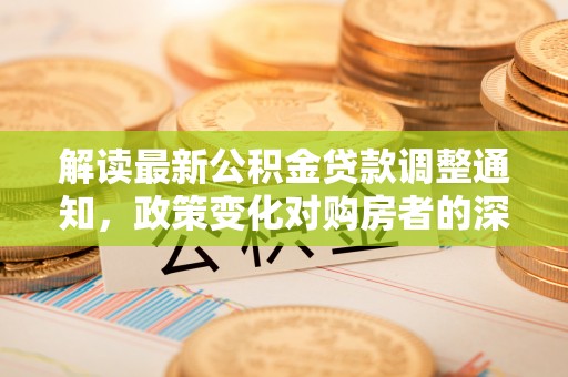太子河解读最新公积金贷款调整通知，政策变化对购房者的深远影响