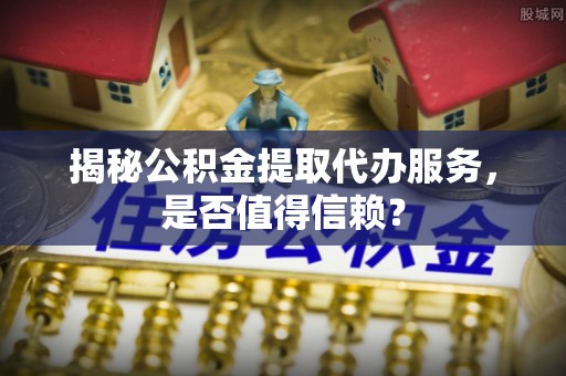 太子河揭秘公积金提取代办服务，是否值得信赖？