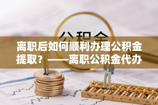 太子河离职后如何顺利办理公积金提取？——离职公积金代办提取全攻略