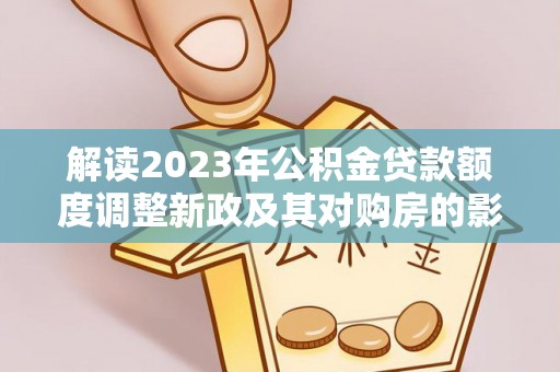 太子河解读2023年公积金贷款额度调整新政及其对购房的影响