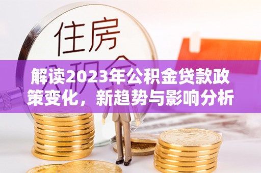 太子河解读2023年公积金贷款政策变化，新趋势与影响分析
