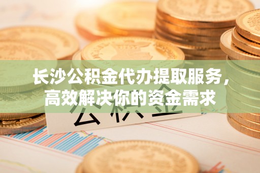太子河长沙公积金代办提取服务，高效解决你的资金需求