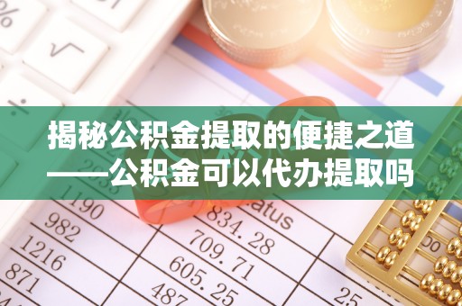 太子河揭秘公积金提取的便捷之道——公积金可以代办提取吗？