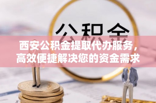 太子河西安公积金提取代办服务，高效便捷解决您的资金需求