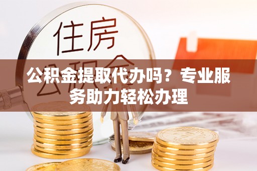 太子河公积金提取代办吗？专业服务助力轻松办理