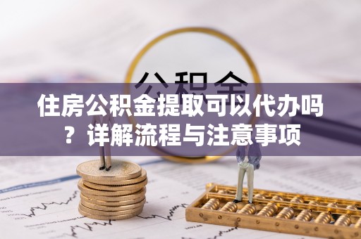 太子河住房公积金提取可以代办吗？详解流程与注意事项