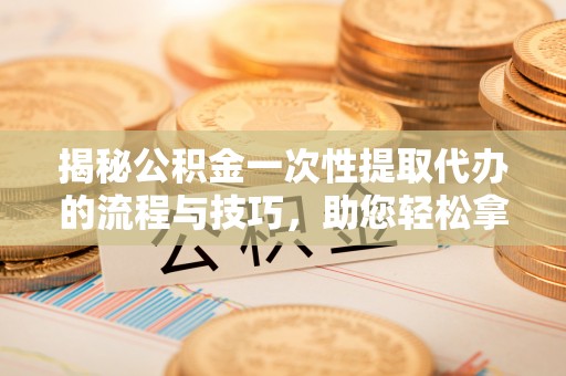 太子河揭秘公积金一次性提取代办的流程与技巧，助您轻松拿钱！