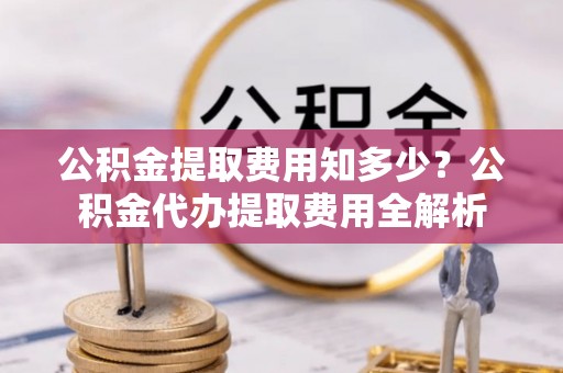 太子河公积金提取费用知多少？公积金代办提取费用全解析