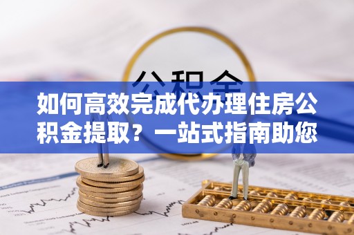 太子河如何高效完成代办理住房公积金提取？一站式指南助您轻松搞定