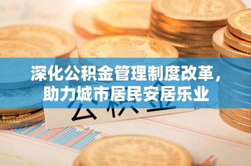 太子河深化公积金管理制度改革，助力城市居民安居乐业