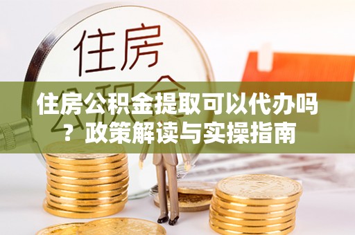 太子河住房公积金提取可以代办吗？政策解读与实操指南