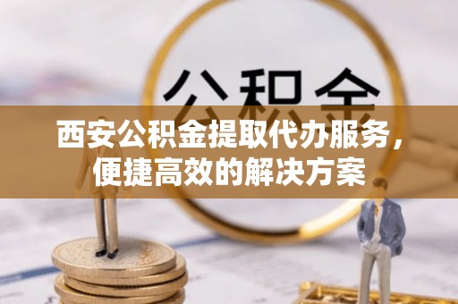 太子河西安公积金提取代办服务，便捷高效的解决方案