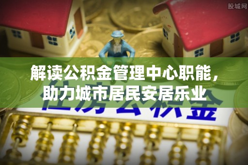 太子河解读公积金管理中心职能，助力城市居民安居乐业