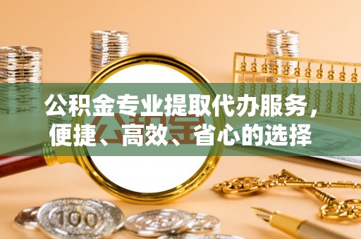 太子河公积金专业提取代办服务，便捷、高效、省心的选择