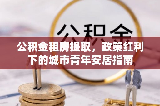 太子河公积金租房提取，政策红利下的城市青年安居指南