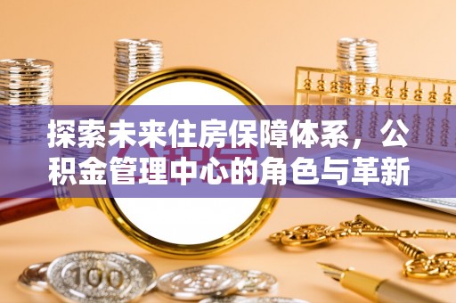 太子河探索未来住房保障体系，公积金管理中心的角色与革新