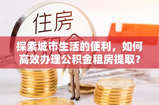 太子河探索城市生活的便利，如何高效办理公积金租房提取？