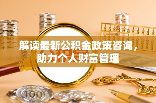 太子河解读最新公积金政策咨询，助力个人财富管理